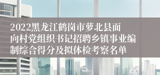 2022黑龙江鹤岗市萝北县面向村党组织书记招聘乡镇事业编制综合得分及拟体检考察名单