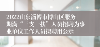 2022山东淄博市博山区服务期满“三支一扶”人员招聘为事业单位工作人员拟聘用公示