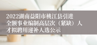 2022湖南益阳市桃江县引进全额事业编制高层次（紧缺）人才拟聘用递补人选公示