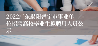 2022广东揭阳普宁市事业单位招聘高校毕业生拟聘用人员公示