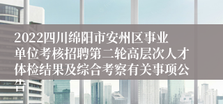 2022四川绵阳市安州区事业单位考核招聘第二轮高层次人才体检结果及综合考察有关事项公告