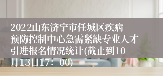 2022山东济宁市任城区疾病预防控制中心急需紧缺专业人才引进报名情况统计(截止到10月13日17：00)