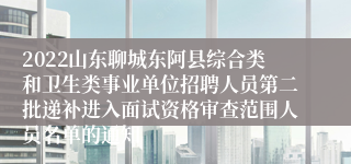 2022山东聊城东阿县综合类和卫生类事业单位招聘人员第二批递补进入面试资格审查范围人员名单的通知