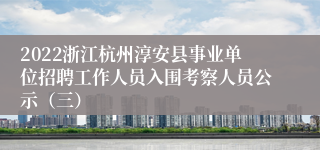 2022浙江杭州淳安县事业单位招聘工作人员入围考察人员公示（三）