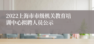 2022上海市市级机关教育培训中心拟聘人员公示