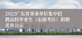 2022广东省事业单位集中招聘高校毕业生（东源考区）拟聘名单公示