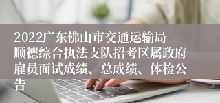 2022广东佛山市交通运输局顺德综合执法支队招考区属政府雇员面试成绩、总成绩、体检公告