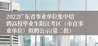 2022广东省事业单位集中招聘高校毕业生阳江考区（市直事业单位）拟聘公示(第二批）