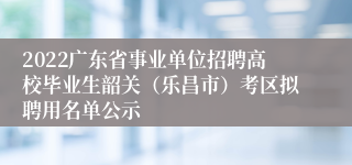 2022广东省事业单位招聘高校毕业生韶关（乐昌市）考区拟聘用名单公示