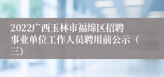 2022广西玉林市福绵区招聘事业单位工作人员聘用前公示（三）