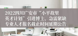 2022四川广安市“小平故里英才计划”引进博士、急需紧缺专业人才报名截止时间延期公告