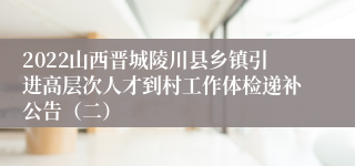 2022山西晋城陵川县乡镇引进高层次人才到村工作体检递补公告（二）