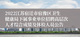 2022江苏宿迁市宿豫区卫生健康局下属事业单位招聘高层次人才综合成绩及体检人员公告