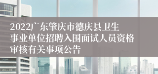 2022广东肇庆市德庆县卫生事业单位招聘入围面试人员资格审核有关事项公告