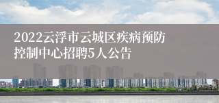 2022云浮市云城区疾病预防控制中心招聘5人公告