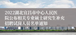 2022湖北宜昌市中心人民医院公布相关专业硕士研究生补充招聘试岗人员名单通知