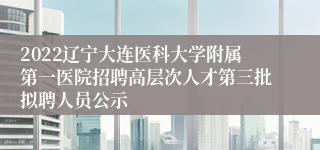 2022辽宁大连医科大学附属第一医院招聘高层次人才第三批拟聘人员公示