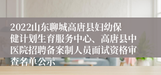 2022山东聊城高唐县妇幼保健计划生育服务中心、高唐县中医院招聘备案制人员面试资格审查名单公示