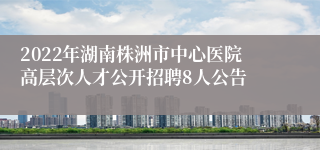 2022年湖南株洲市中心医院高层次人才公开招聘8人公告