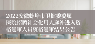 2022安徽蚌埠市卫健委委属医院招聘社会化用人递补进入资格复审人员资格复审结果公告