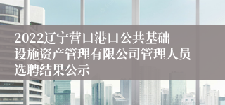 2022辽宁营口港口公共基础设施资产管理有限公司管理人员选聘结果公示