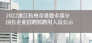 2022浙江杭州市建德市部分国有企业招聘拟聘用人员公示