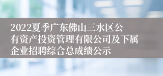 2022夏季广东佛山三水区公有资产投资管理有限公司及下属企业招聘综合总成绩公示