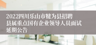 2022四川乐山市犍为县招聘县属重点国有企业领导人员面试延期公告