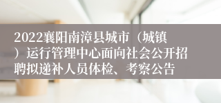 2022襄阳南漳县城市（城镇）运行管理中心面向社会公开招聘拟递补人员体检、考察公告