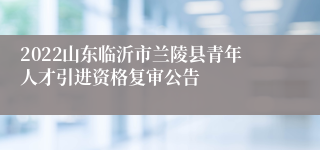 2022山东临沂市兰陵县青年人才引进资格复审公告