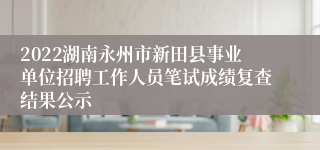 2022湖南永州市新田县事业单位招聘工作人员笔试成绩复查结果公示