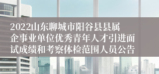 2022山东聊城市阳谷县县属企事业单位优秀青年人才引进面试成绩和考察体检范围人员公告