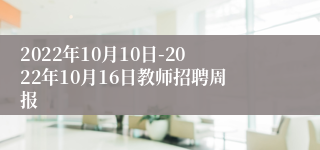 2022年10月10日-2022年10月16日教师招聘周报