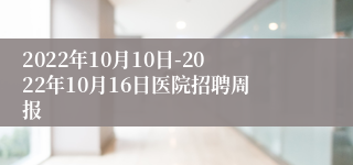 2022年10月10日-2022年10月16日医院招聘周报