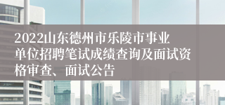 2022山东德州市乐陵市事业单位招聘笔试成绩查询及面试资格审查、面试公告