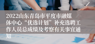 2022山东青岛市平度市融媒体中心“优选计划”补充选聘工作人员总成绩及考察有关事宜通知