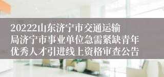 20222山东济宁市交通运输局济宁市事业单位急需紧缺青年优秀人才引进线上资格审查公告