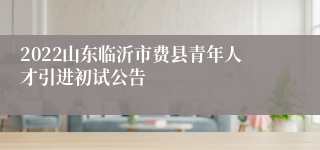 2022山东临沂市费县青年人才引进初试公告