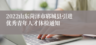 2022山东菏泽市郓城县引进优秀青年人才体检通知