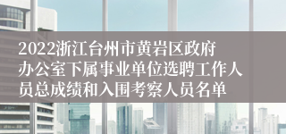 2022浙江台州市黄岩区政府办公室下属事业单位选聘工作人员总成绩和入围考察人员名单