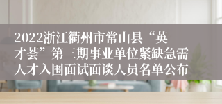 2022浙江衢州市常山县“英才荟”第三期事业单位紧缺急需人才入围面试面谈人员名单公布