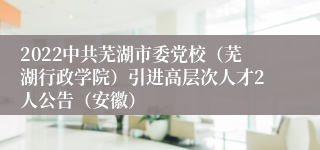 2022中共芜湖市委党校（芜湖行政学院）引进高层次人才2人公告（安徽）