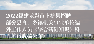 2022福建龙岩市上杭县招聘部分县直、乡镇机关事业单位编外工作人员《综合基础知识》科目笔试成绩公布