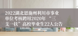 2022湖北恩施州利川市事业单位考核聘用2020年 “三支一扶”高校毕业生22人公告