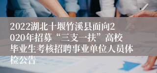 2022湖北十堰竹溪县面向2020年招募“三支一扶”高校毕业生考核招聘事业单位人员体检公告