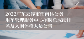 2022广东云浮市郁南县公务用车管理服务中心招聘总成绩排名及入围体检人员公告