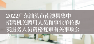 2022广东汕头市南澳县集中招聘机关聘用人员和事业单位购买服务人员资格复审有关事项公告