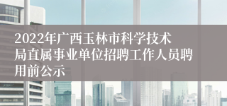 2022年广西玉林市科学技术局直属事业单位招聘工作人员聘用前公示