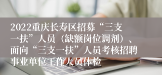 2022重庆长寿区招募“三支一扶”人员（缺额岗位调剂）、面向“三支一扶”人员考核招聘事业单位工作人员体检