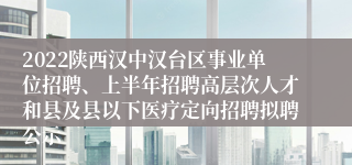 2022陕西汉中汉台区事业单位招聘、上半年招聘高层次人才和县及县以下医疗定向招聘拟聘公示